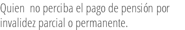 Quien no perciba el pago de pensión por invalidez parcial o permanente. 