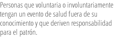 Personas que voluntaria o involuntariamente tengan un evento de salud fuera de su conocimiento y que deriven responsabilidad para el patrón. 