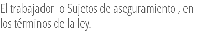 El trabajador o Sujetos de aseguramiento , en los términos de la ley.