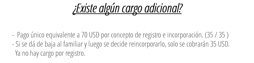 ¿Existe algún cargo adicional? - Pago único equivalente a 70 USD por concepto de registro e incorporación. (35 / 35 ) - Si se dá de baja al familiar y luego se decide reincorporarlo, solo se cobrarán 35 USD. Ya no hay cargo por registro. 