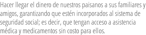 Hacer llegar el dinero de nuestros paisanos a sus familiares y amigos, garantizando que estén incorporados al sistema de seguridad social; es decir, que tengan acceso a asistencia médica y medicamentos sin costo para ellos.