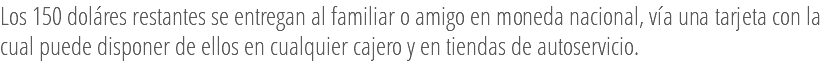 Los 150 doláres restantes se entregan al familiar o amigo en moneda nacional, vía una tarjeta con la cual puede disponer de ellos en cualquier cajero y en tiendas de autoservicio.